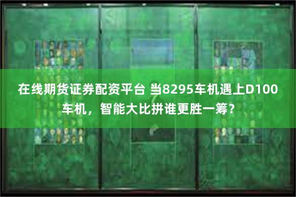 在线期货证券配资平台 当8295车机遇上D100车机，智能大比拼谁更胜一筹？