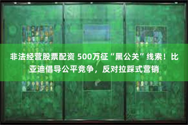 非法经营股票配资 500万征“黑公关”线索！比亚迪倡导公平竞争，反对拉踩式营销