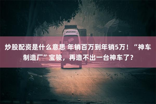 炒股配资是什么意思 年销百万到年销5万！“神车制造厂”宝骏，再造不出一台神车了？