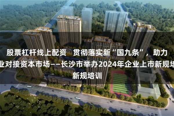 股票杠杆线上配资   贯彻落实新“国九条”，助力企业对接资本市场——长沙市举办2024年企业上市新规培训