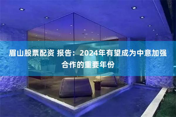 眉山股票配资 报告：2024年有望成为中意加强合作的重要年份