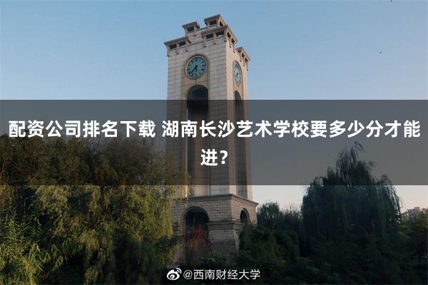 配资公司排名下载 湖南长沙艺术学校要多少分才能进？