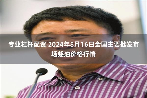 专业杠杆配资 2024年8月16日全国主要批发市场蚝油价格行情