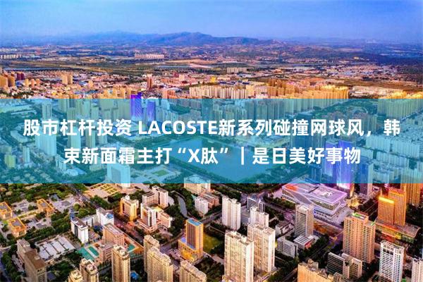 股市杠杆投资 LACOSTE新系列碰撞网球风，韩束新面霜主打“X肽”｜是日美好事物