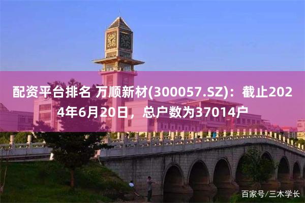 配资平台排名 万顺新材(300057.SZ)：截止2024年6月20日，总户数为37014户