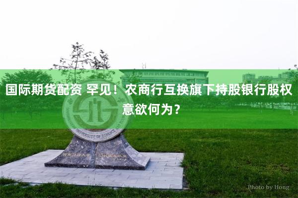 国际期货配资 罕见！农商行互换旗下持股银行股权 意欲何为？