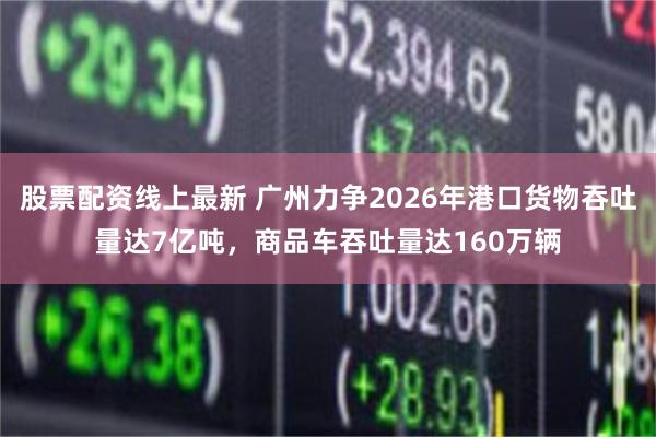 股票配资线上最新 广州力争2026年港口货物吞吐量达7亿吨，商品车吞吐量达160万辆