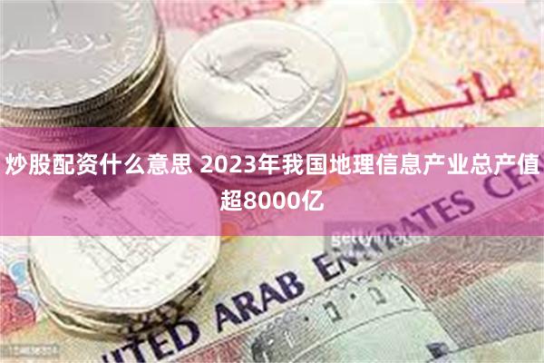 炒股配资什么意思 2023年我国地理信息产业总产值超8000亿