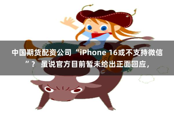 中国期货配资公司 “iPhone 16或不支持微信”？ 虽说官方目前暂未给出正面回应，