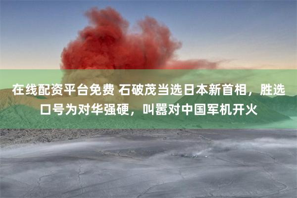 在线配资平台免费 石破茂当选日本新首相，胜选口号为对华强硬，叫嚣对中国军机开火