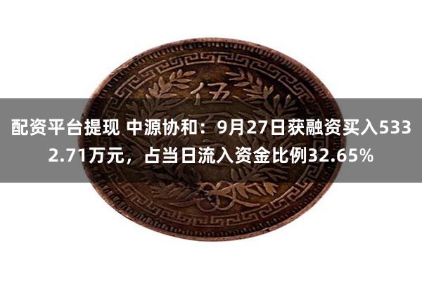 配资平台提现 中源协和：9月27日获融资买入5332.71万元，占当日流入资金比例32.65%