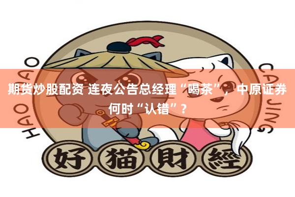 期货炒股配资 连夜公告总经理“喝茶”，中原证券何时“认错”？