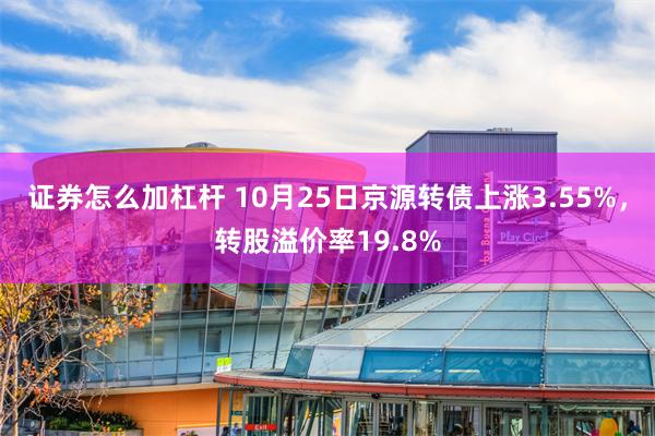 证券怎么加杠杆 10月25日京源转债上涨3.55%，转股溢价率19.8%