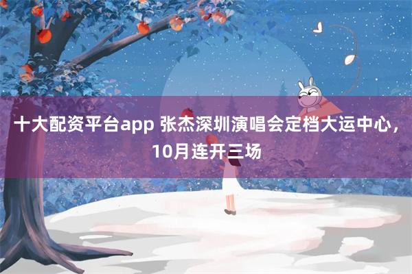 十大配资平台app 张杰深圳演唱会定档大运中心，10月连开三场