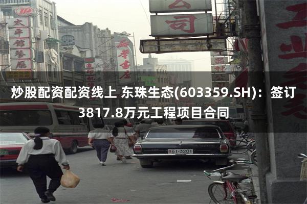 炒股配资配资线上 东珠生态(603359.SH)：签订3817.8万元工程项目合同