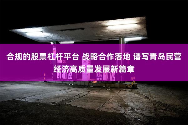 合规的股票杠杆平台 战略合作落地 谱写青岛民营经济高质量发展新篇章