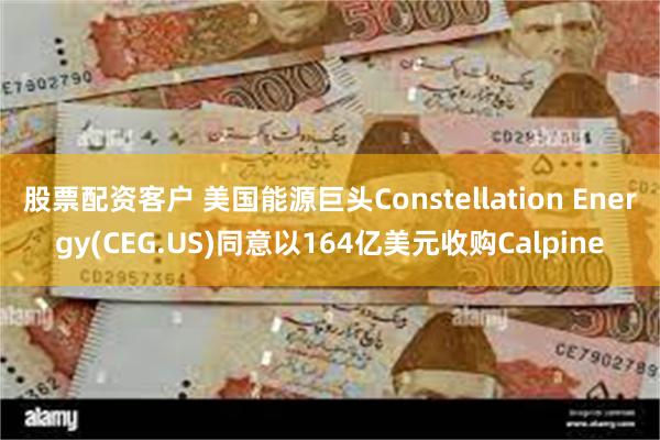 股票配资客户 美国能源巨头Constellation Energy(CEG.US)同意以164亿美元收购Calpine