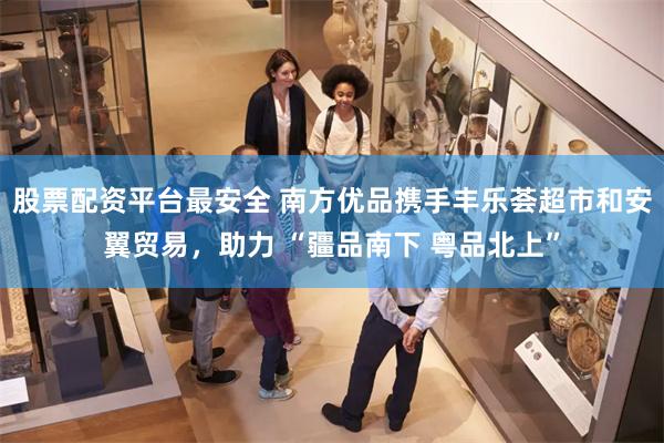 股票配资平台最安全 南方优品携手丰乐荟超市和安翼贸易，助力 “疆品南下 粤品北上”