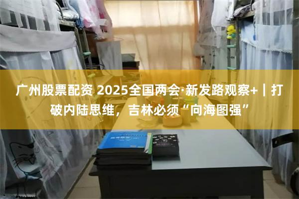 广州股票配资 2025全国两会·新发路观察+｜打破内陆思维，吉林必须“向海图强”