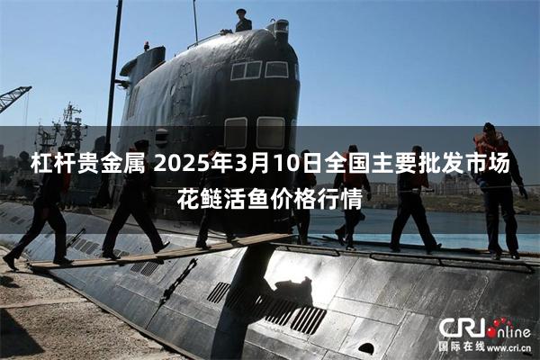 杠杆贵金属 2025年3月10日全国主要批发市场花鲢活鱼价格行情